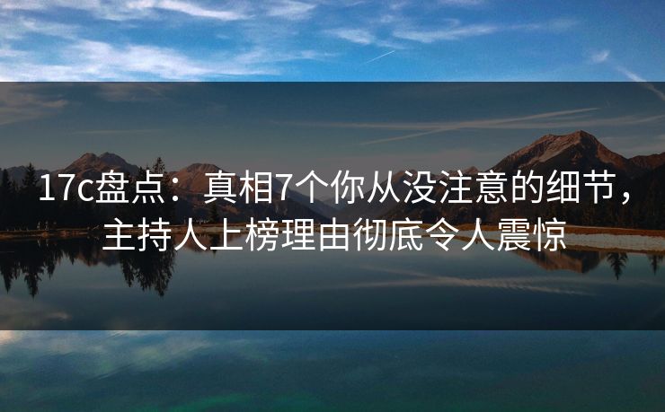 17c盘点：真相7个你从没注意的细节，主持人上榜理由彻底令人震惊