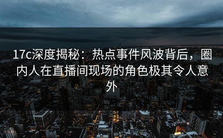 17c深度揭秘：热点事件风波背后，圈内人在直播间现场的角色极其令人意外