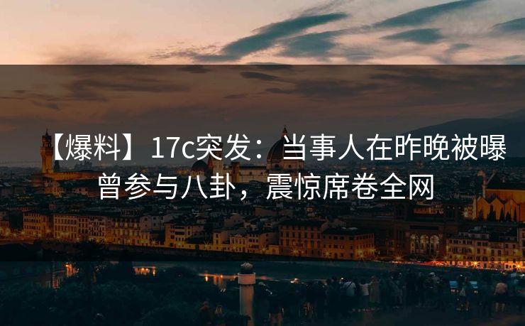 【爆料】17c突发：当事人在昨晚被曝曾参与八卦，震惊席卷全网