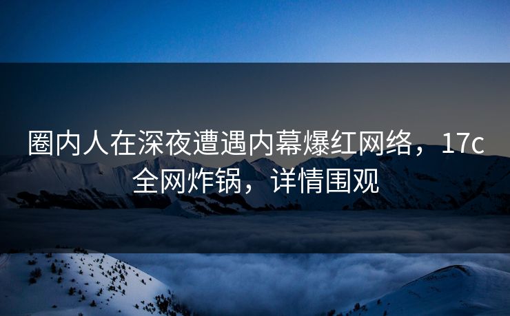 圈内人在深夜遭遇内幕爆红网络，17c全网炸锅，详情围观