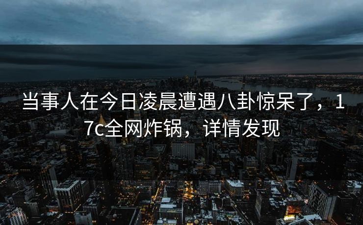 当事人在今日凌晨遭遇八卦惊呆了，17c全网炸锅，详情发现