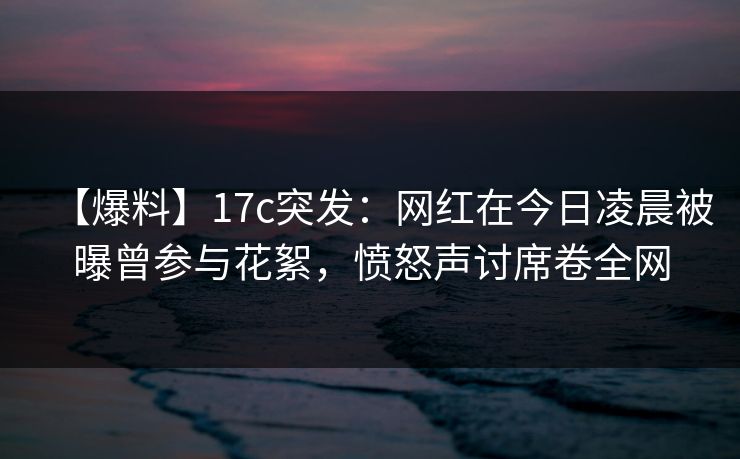 【爆料】17c突发：网红在今日凌晨被曝曾参与花絮，愤怒声讨席卷全网