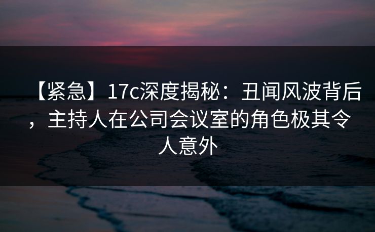 【紧急】17c深度揭秘:丑闻风波背后,主持人在公司会议室的角色极其令人意外