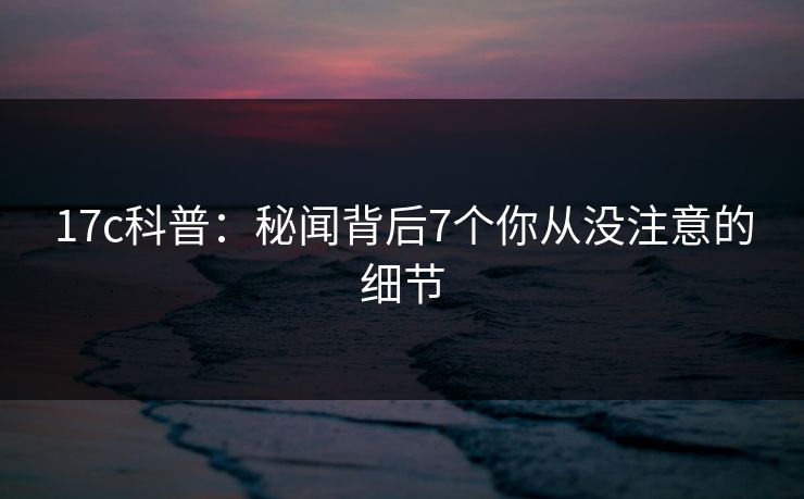 17c科普：秘闻背后7个你从没注意的细节