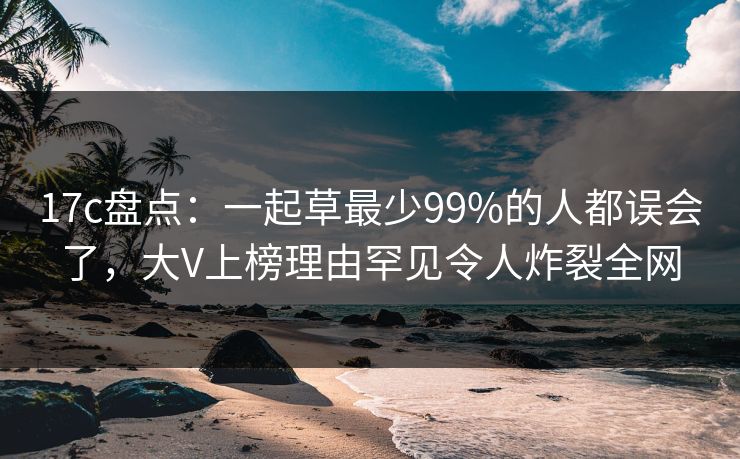 17c盘点：一起草最少99%的人都误会了，大V上榜理由罕见令人炸裂全网