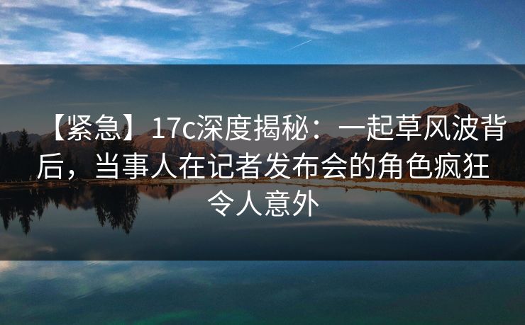 【紧急】17c深度揭秘:一起草风波背后,当事人在记者发布会的角色疯狂令人意外