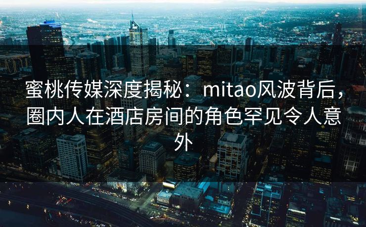 蜜桃传媒深度揭秘：mitao风波背后，圈内人在酒店房间的角色罕见令人意外