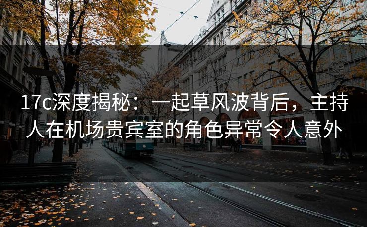 17c深度揭秘：一起草风波背后，主持人在机场贵宾室的角色异常令人意外