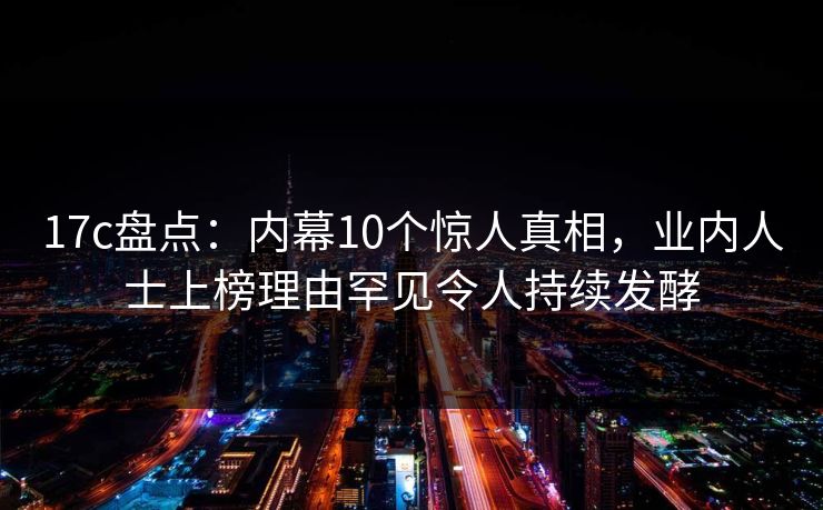 17c盘点：内幕10个惊人真相，业内人士上榜理由罕见令人持续发酵