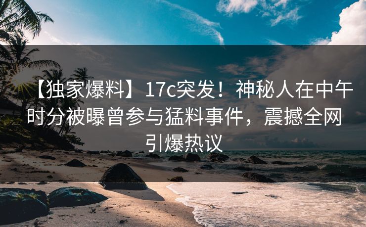 【独家爆料】17c突发！神秘人在中午时分被曝曾参与猛料事件，震撼全网引爆热议