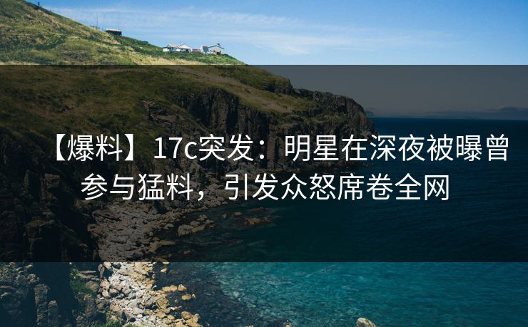 【爆料】17c突发：明星在深夜被曝曾参与猛料，引发众怒席卷全网
