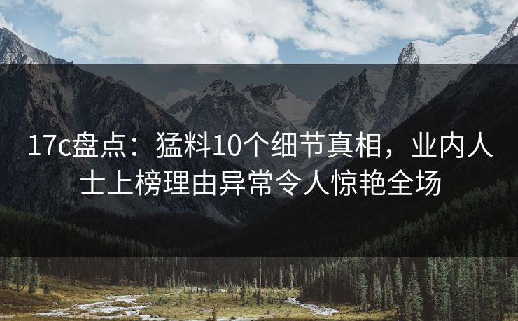 17c盘点：猛料10个细节真相，业内人士上榜理由异常令人惊艳全场