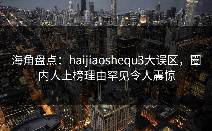 海角盘点：haijiaoshequ3大误区，圈内人上榜理由罕见令人震惊