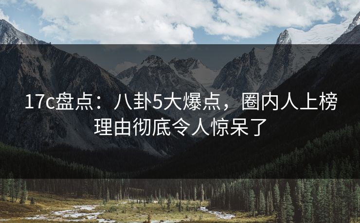 17c盘点:八卦5大爆点,圈内人上榜理由彻底令人惊呆了