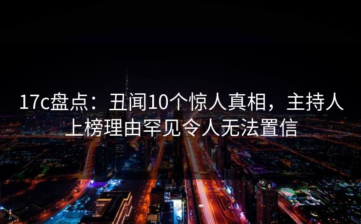 17c盘点:丑闻10个惊人真相,主持人上榜理由罕见令人无法置信
