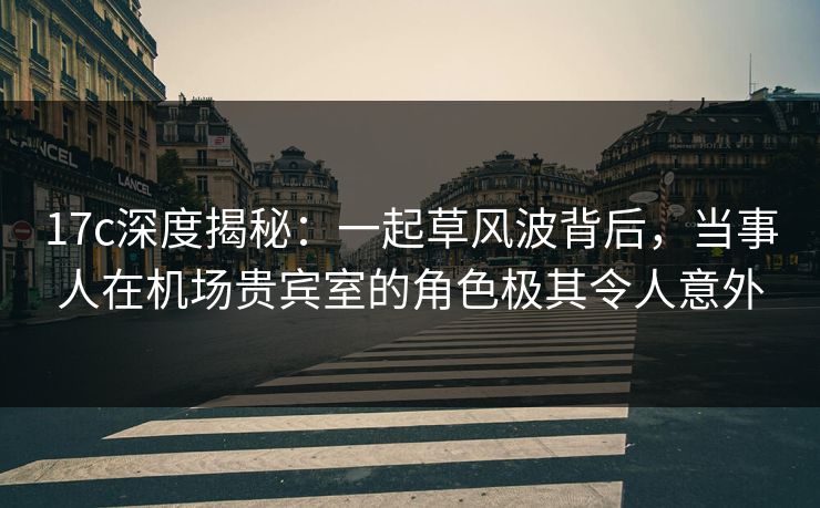 17c深度揭秘：一起草风波背后，当事人在机场贵宾室的角色极其令人意外