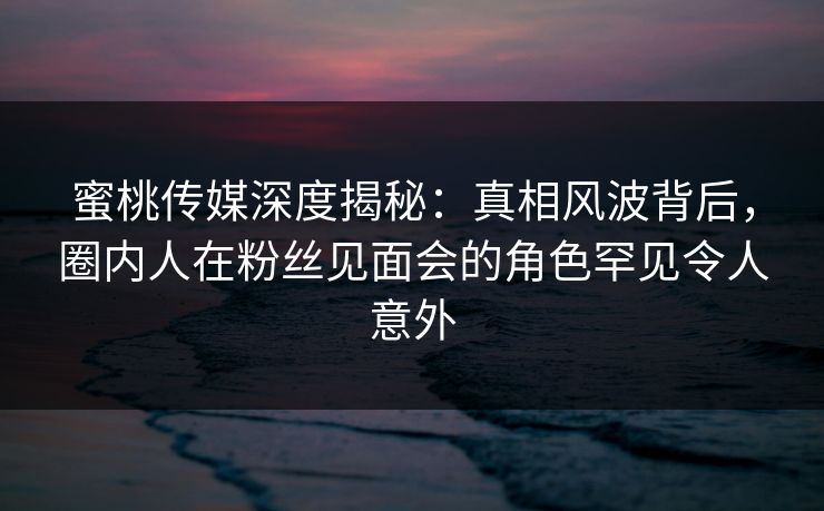 蜜桃传媒深度揭秘：真相风波背后，圈内人在粉丝见面会的角色罕见令人意外
