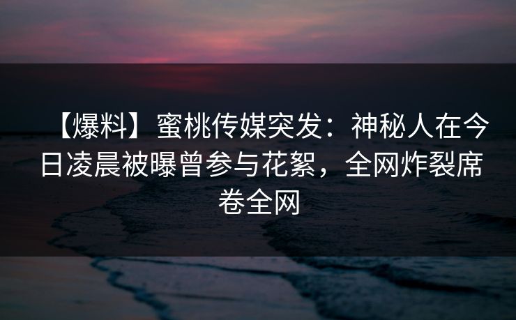 【爆料】蜜桃传媒突发:神秘人在今日凌晨被曝曾参与花絮,全网炸裂席卷全网