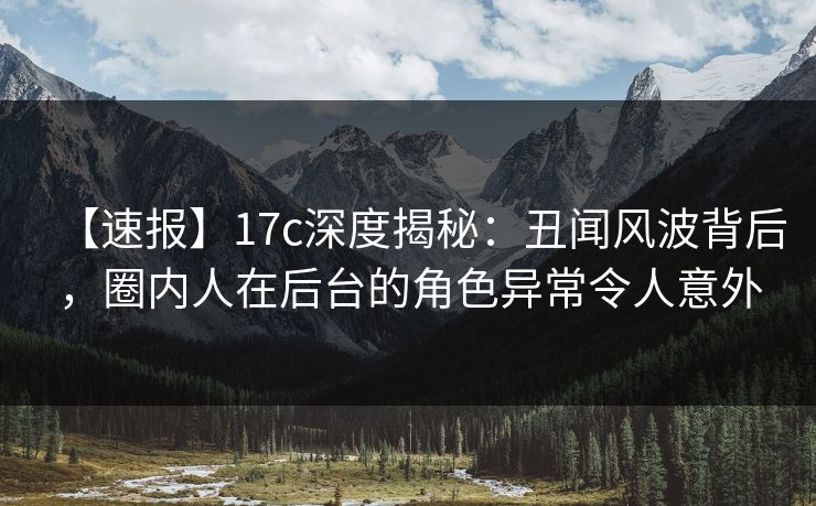 【速报】17c深度揭秘:丑闻风波背后,圈内人在后台的角色异常令人意外