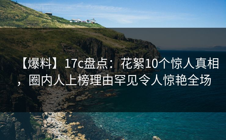 【爆料】17c盘点:花絮10个惊人真相,圈内人上榜理由罕见令人惊艳全场 【爆料】17c盘点:花絮10个惊人真相,圈内人上榜理由罕见令人惊艳全场