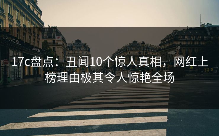 17c盘点：丑闻10个惊人真相，网红上榜理由极其令人惊艳全场