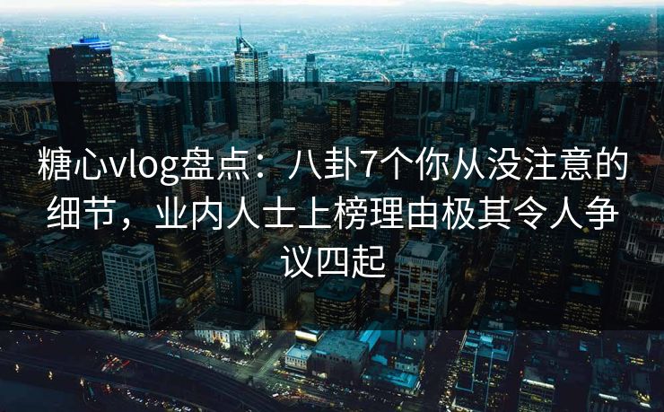 糖心vlog盘点：八卦7个你从没注意的细节，业内人士上榜理由极其令人争议四起