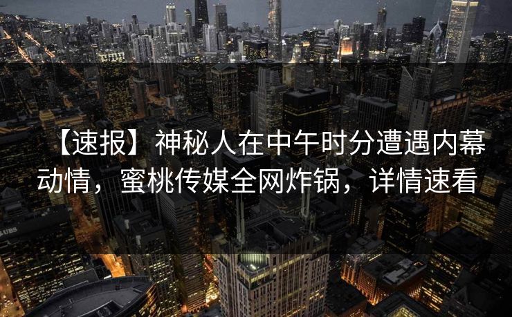 【速报】神秘人在中午时分遭遇内幕动情，蜜桃传媒全网炸锅，详情速看