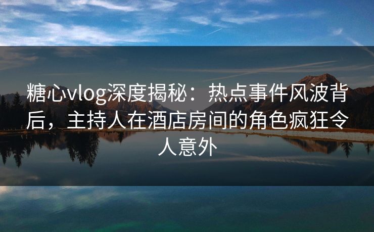糖心vlog深度揭秘：热点事件风波背后，主持人在酒店房间的角色疯狂令人意外