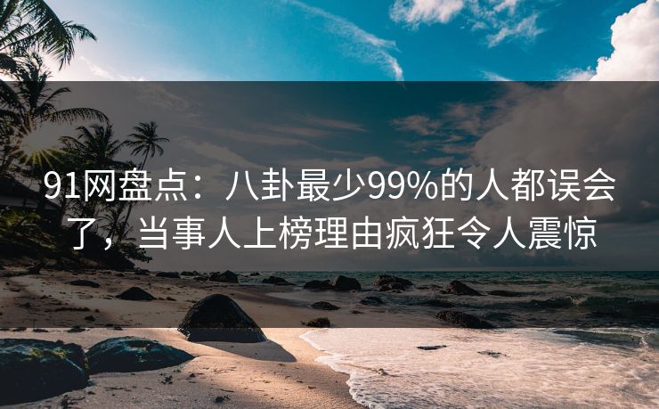 91网盘点：八卦最少99%的人都误会了，当事人上榜理由疯狂令人震惊