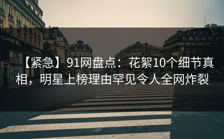 【紧急】91网盘点：花絮10个细节真相，明星上榜理由罕见令人全网炸裂