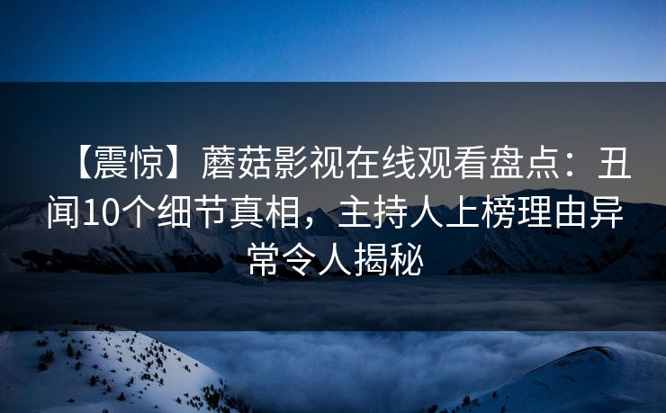 【震惊】蘑菇影视在线观看盘点：丑闻10个细节真相，主持人上榜理由异常令人揭秘
