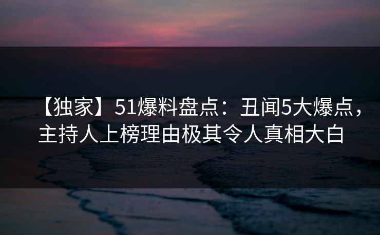 【独家】51爆料盘点：丑闻5大爆点，主持人上榜理由极其令人真相大白