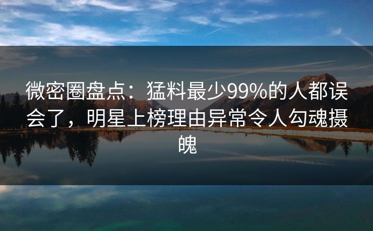 微密圈盘点：猛料最少99%的人都误会了，明星上榜理由异常令人勾魂摄魄