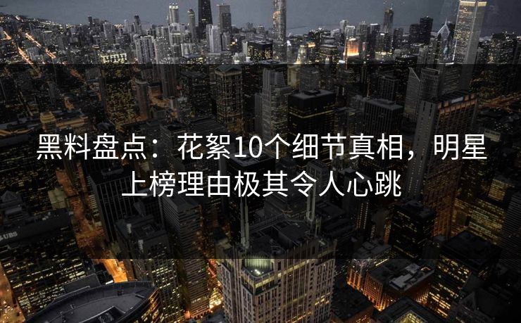 黑料盘点：花絮10个细节真相，明星上榜理由极其令人心跳