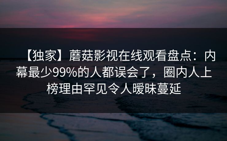【独家】蘑菇影视在线观看盘点:内幕最少99%的人都误会了,圈内人上榜理由罕见令人暧昧蔓延 【独家】蘑菇影视在线观看盘点:内幕最少99%的人都误会了,圈内人上榜理由罕见令人暧昧蔓延