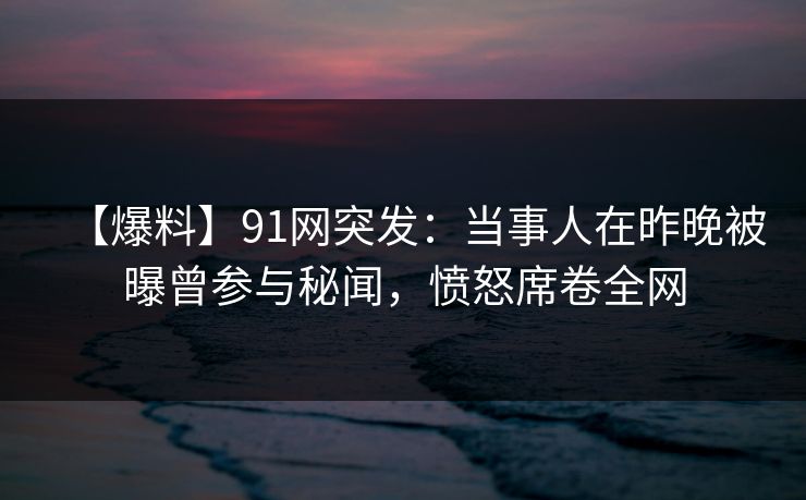 【爆料】91网突发：当事人在昨晚被曝曾参与秘闻，愤怒席卷全网