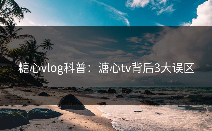 糖心vlog科普：溏心tv背后3大误区