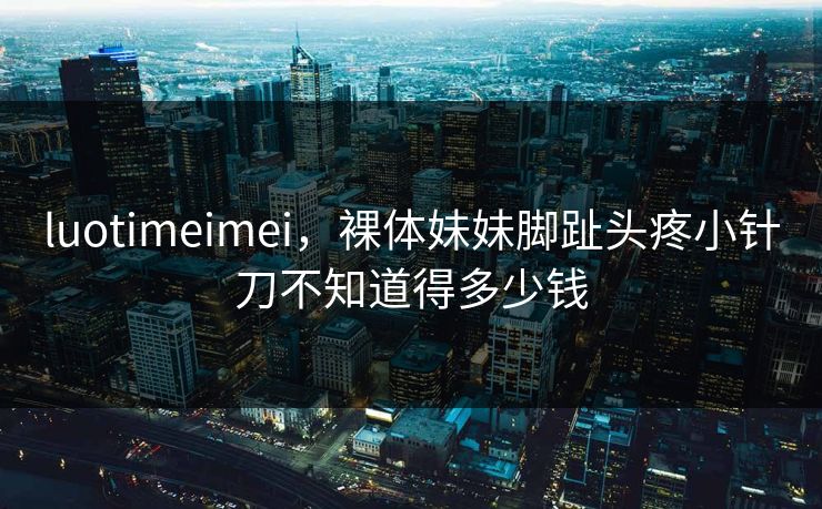 luotimeimei，裸体妹妹脚趾头疼小针刀不知道得多少钱