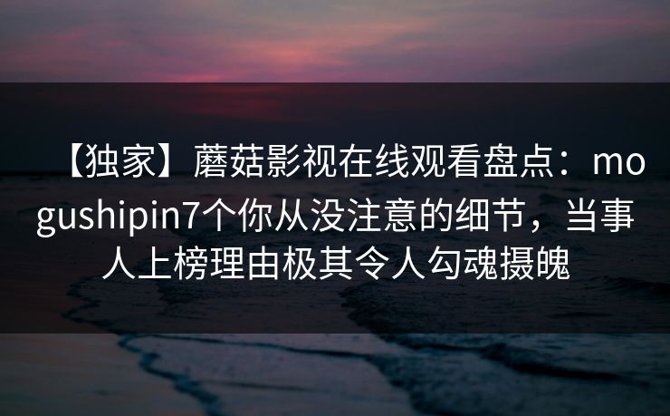 【独家】蘑菇影视在线观看盘点：mogushipin7个你从没注意的细节，当事人上榜理由极其令人勾魂摄魄