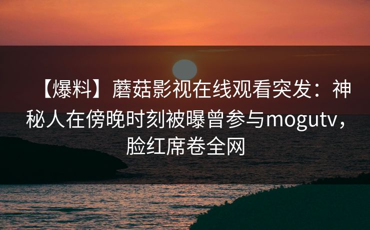 【爆料】蘑菇影视在线观看突发：神秘人在傍晚时刻被曝曾参与mogutv，脸红席卷全网