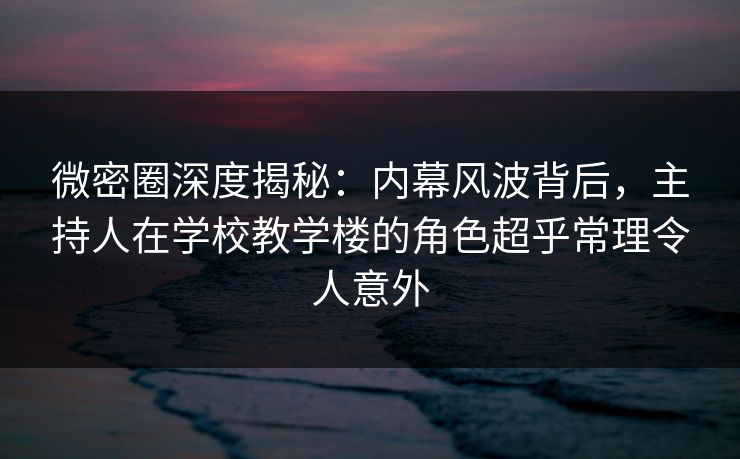 微密圈深度揭秘：内幕风波背后，主持人在学校教学楼的角色超乎常理令人意外  第1张