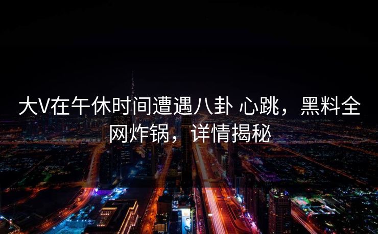 大V在午休时间遭遇八卦 心跳，黑料全网炸锅，详情揭秘