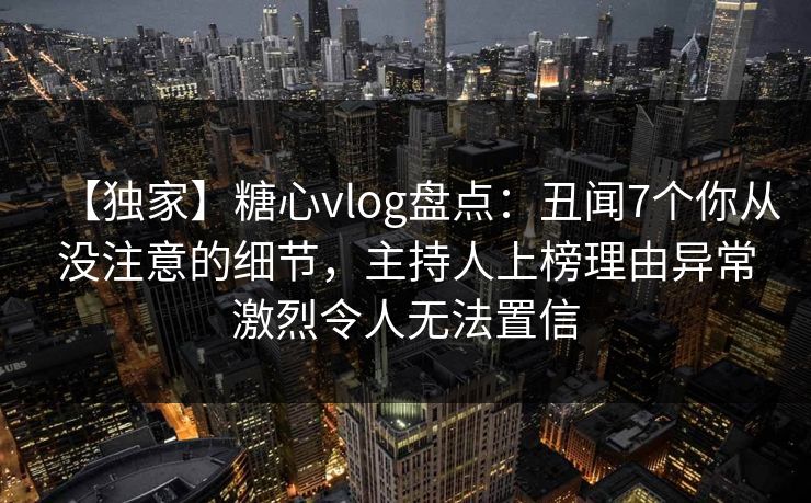 【独家】糖心vlog盘点：丑闻7个你从没注意的细节，主持人上榜理由异常激烈令人无法置信