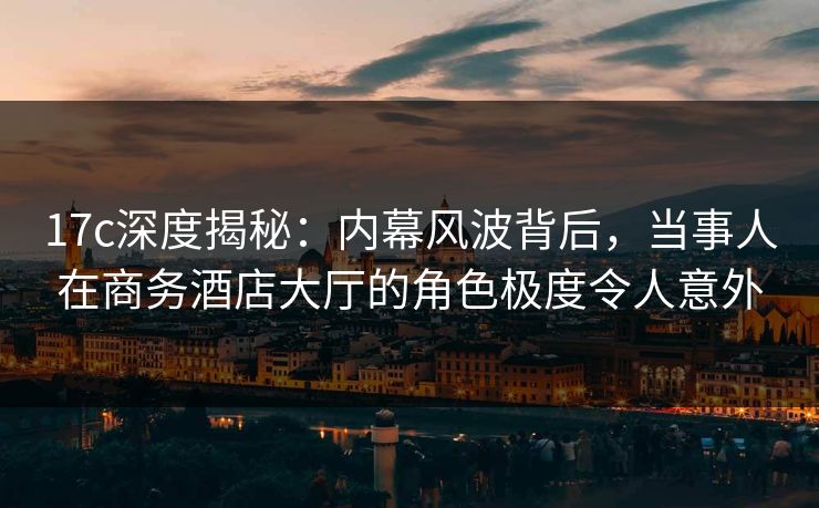 17c深度揭秘：内幕风波背后，当事人在商务酒店大厅的角色极度令人意外