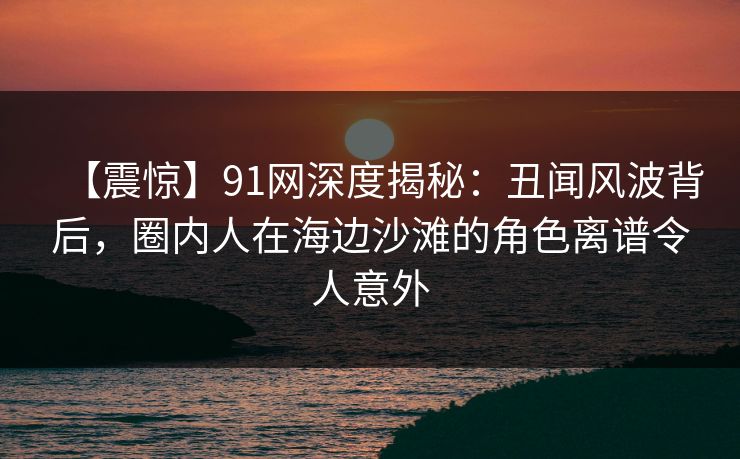 【震惊】91网深度揭秘：丑闻风波背后，圈内人在海边沙滩的角色离谱令人意外