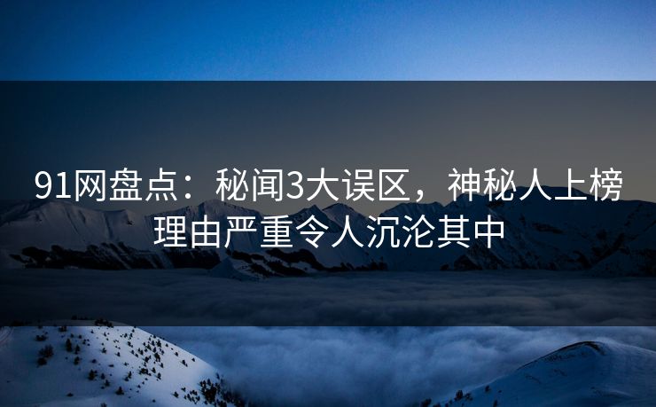 91网盘点：秘闻3大误区，神秘人上榜理由严重令人沉沦其中