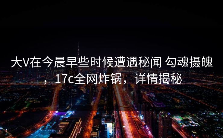 大V在今晨早些时候遭遇秘闻 勾魂摄魄，17c全网炸锅，详情揭秘  第1张