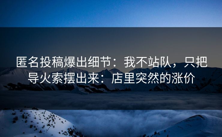 匿名投稿爆出细节：我不站队，只把导火索摆出来：店里突然的涨价