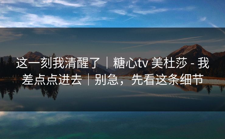 这一刻我清醒了｜糖心tv 美杜莎 - 我差点点进去｜别急，先看这条细节