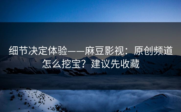 细节决定体验——麻豆影视:原创频道怎么挖宝?建议先收藏
